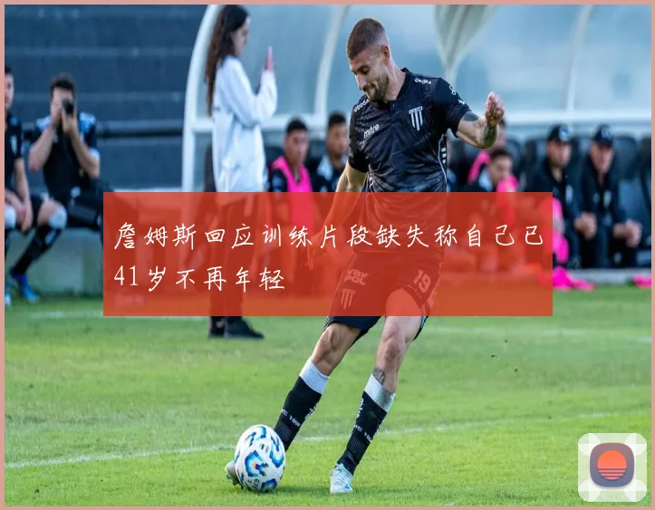 詹姆斯回应训练片段缺失称自己已41岁不再年轻