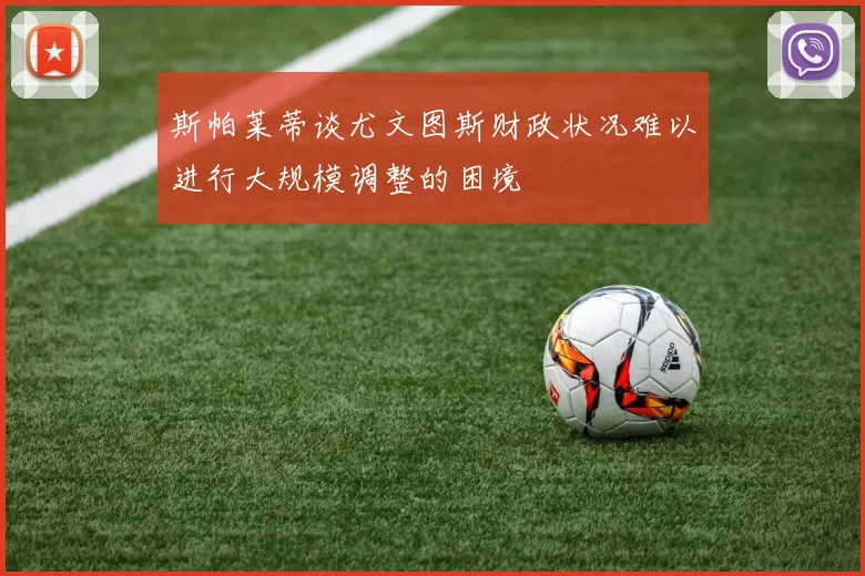 斯帕莱蒂谈尤文图斯财政状况难以进行大规模调整的困境