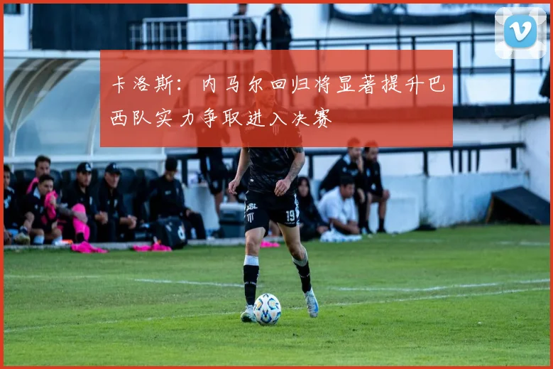 卡洛斯：内马尔回归将显著提升巴西队实力争取进入决赛