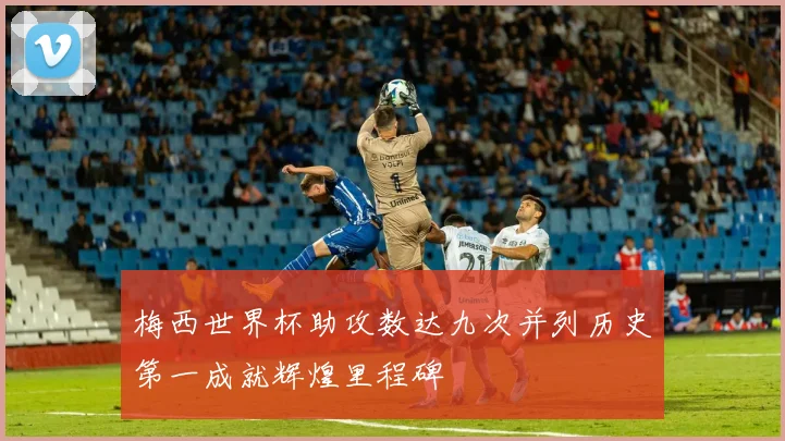 梅西世界杯助攻数达九次并列历史第一成就辉煌里程碑