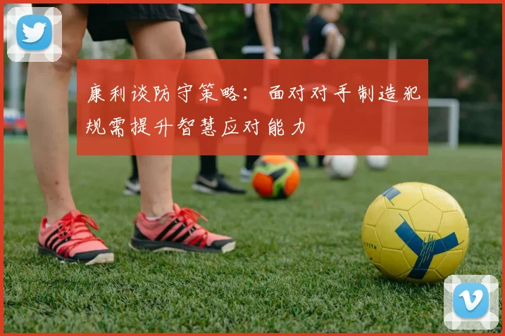 康利谈防守策略：面对对手制造犯规需提升智慧应对能力