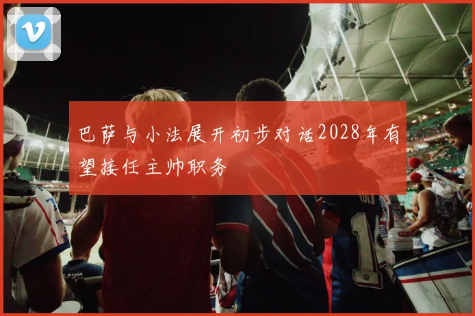 巴萨与小法展开初步对话2028年有望接任主帅职务