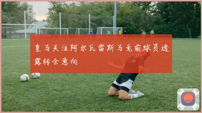 皇马关注阿尔瓦雷斯马竞前球员透露转会意向