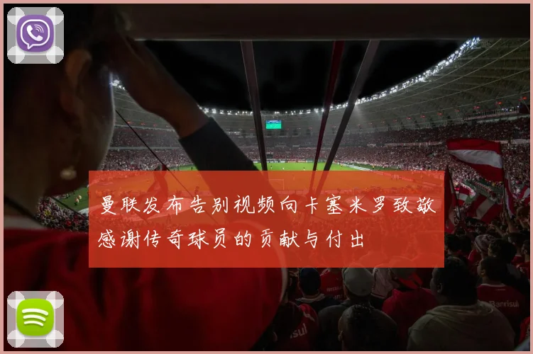曼联发布告别视频向卡塞米罗致敬感谢传奇球员的贡献与付出