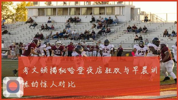 考文顿揭秘哈登夜店狂欢与早晨训练的惊人对比