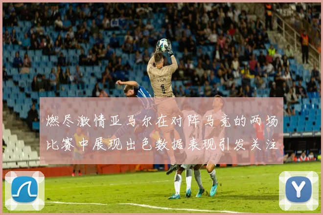 燃尽激情亚马尔在对阵马竞的两场比赛中展现出色数据表现引发关注