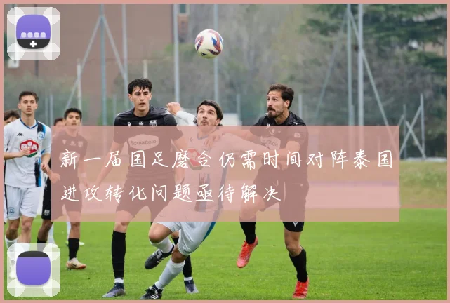 新一届国足磨合仍需时间对阵泰国进攻转化问题亟待解决