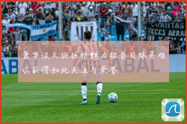 萧华谈文班独特魅力称昔日球员难以获得如此关注与荣誉