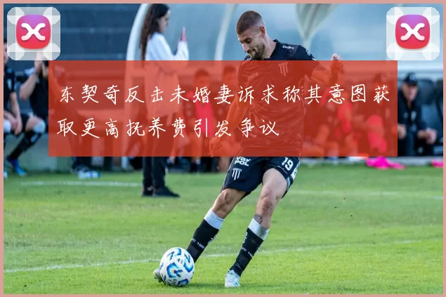 东契奇反击未婚妻诉求称其意图获取更高抚养费引发争议