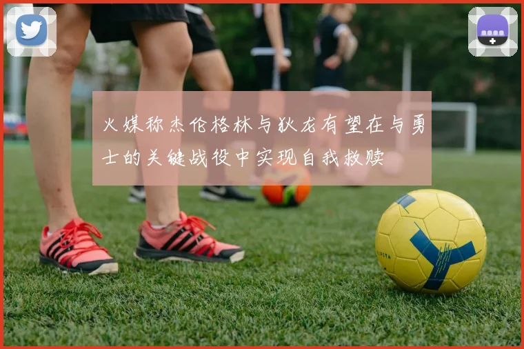 火媒称杰伦格林与狄龙有望在与勇士的关键战役中实现自我救赎