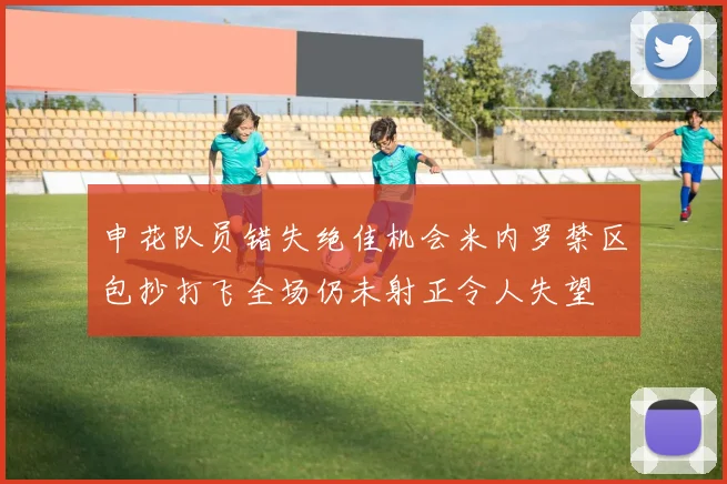 申花队员错失绝佳机会米内罗禁区包抄打飞全场仍未射正令人失望