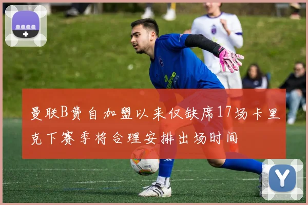 曼联B费自加盟以来仅缺席17场卡里克下赛季将合理安排出场时间