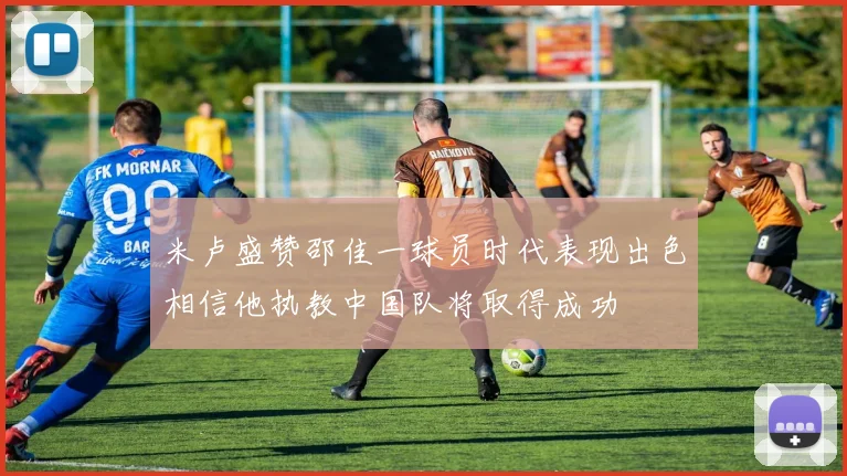 米卢盛赞邵佳一球员时代表现出色相信他执教中国队将取得成功