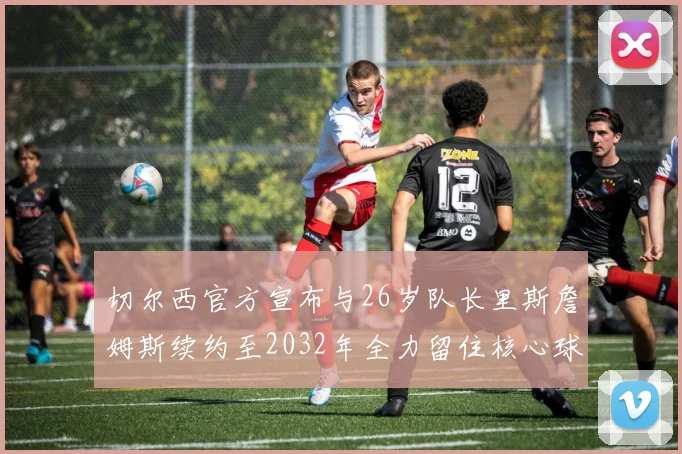 切尔西官方宣布与26岁队长里斯詹姆斯续约至2032年全力留住核心球员