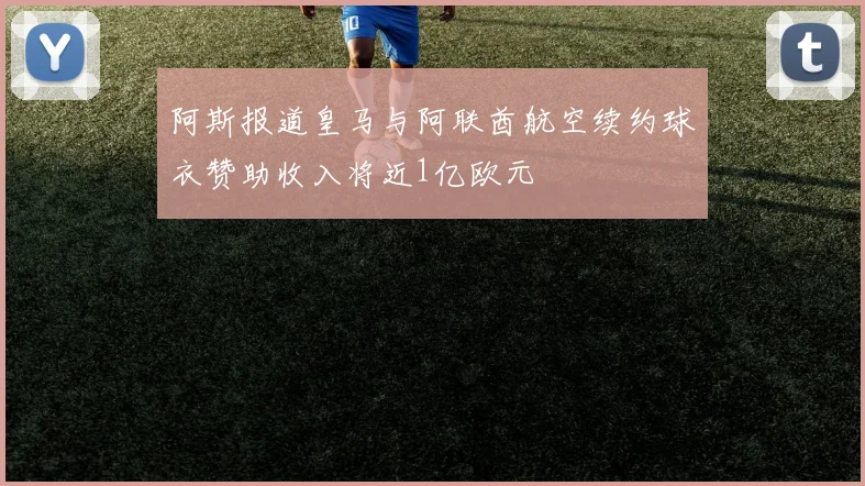 阿斯报道皇马与阿联酋航空续约球衣赞助收入将近1亿欧元