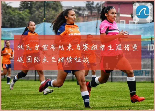 帕瓦尔宣布结束马赛租借生涯将重返国际米兰继续征战
