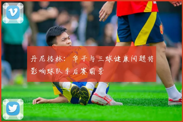 丹尼格林：华子与三球健康问题将影响球队季后赛前景