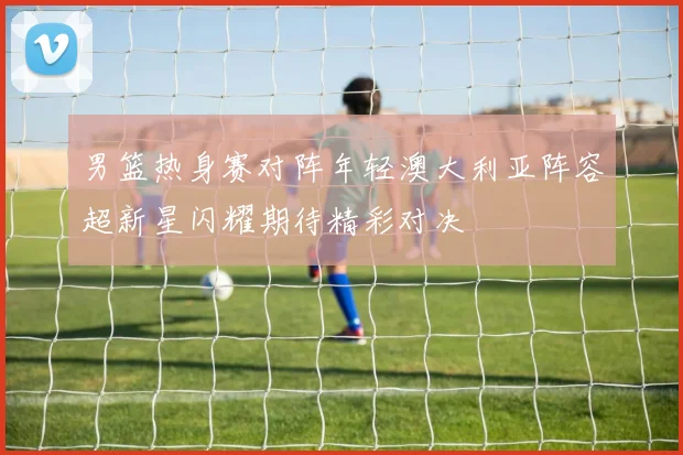 男篮热身赛对阵年轻澳大利亚阵容超新星闪耀期待精彩对决