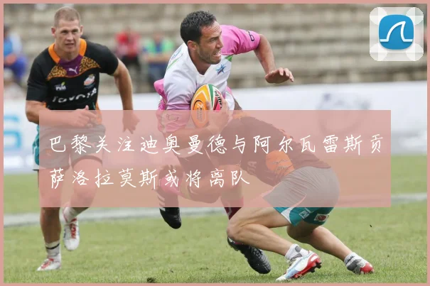 巴黎关注迪奥曼德与阿尔瓦雷斯贡萨洛拉莫斯或将离队