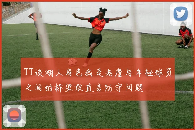 TT谈湖人角色我是老詹与年轻球员之间的桥梁敢直言防守问题