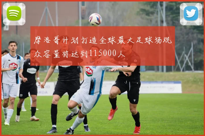 摩洛哥计划打造全球最大足球场观众容量将达到115000人