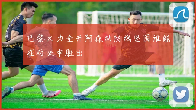 巴黎火力全开阿森纳防线坚固谁能在对决中胜出