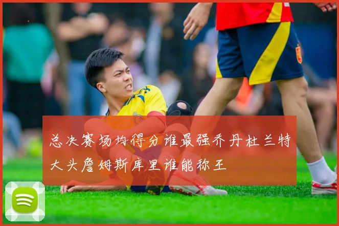 总决赛场均得分谁最强乔丹杜兰特大头詹姆斯库里谁能称王