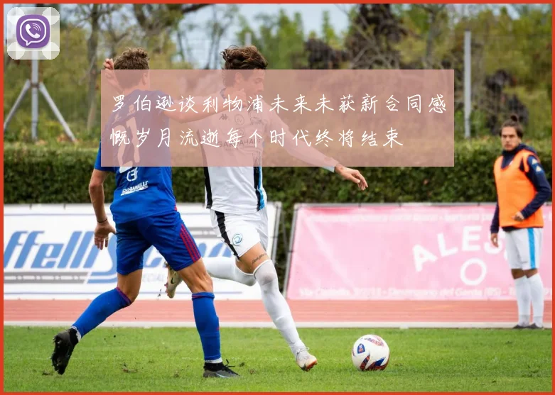 罗伯逊谈利物浦未来未获新合同感慨岁月流逝每个时代终将结束