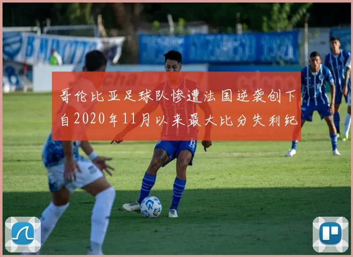 哥伦比亚足球队惨遭法国逆袭创下自2020年11月以来最大比分失利纪录