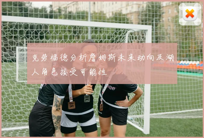 克劳福德分析詹姆斯未来动向及湖人角色接受可能性