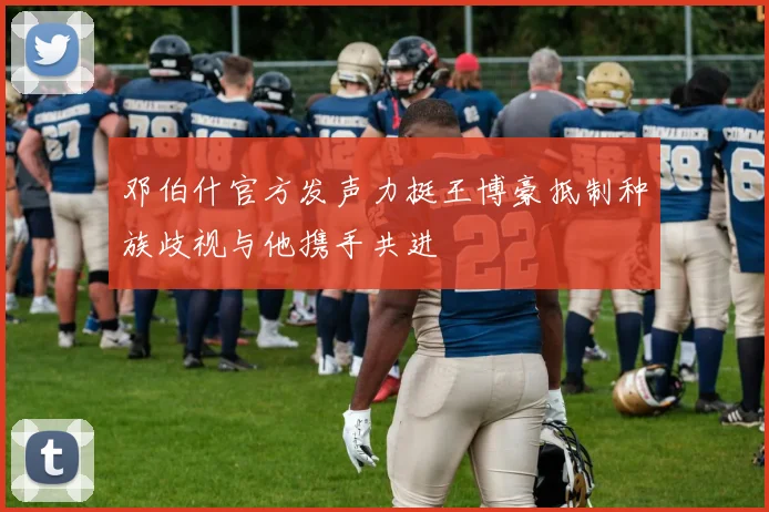 邓伯什官方发声力挺王博豪抵制种族歧视与他携手共进
