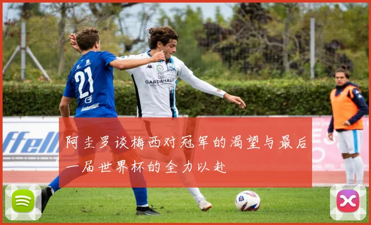 阿圭罗谈梅西对冠军的渴望与最后一届世界杯的全力以赴