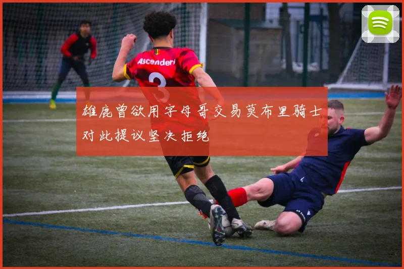 雄鹿曾欲用字母哥交易莫布里骑士对此提议坚决拒绝