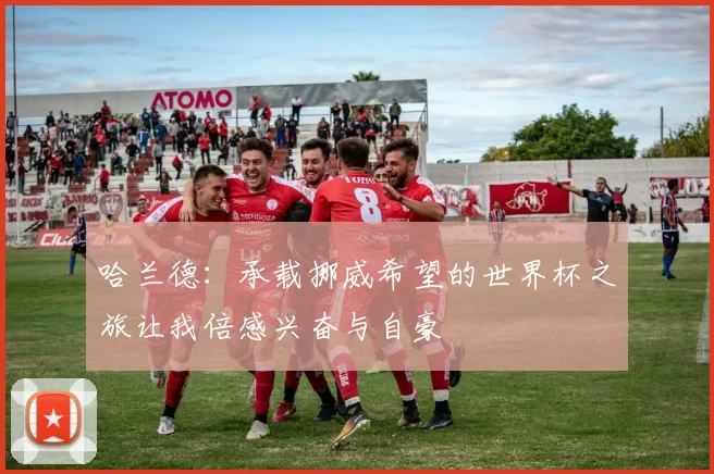 哈兰德：承载挪威希望的世界杯之旅让我倍感兴奋与自豪
