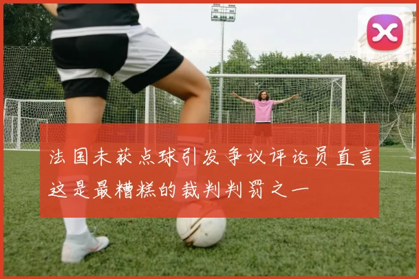 法国未获点球引发争议评论员直言这是最糟糕的裁判判罚之一